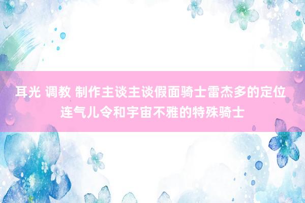 耳光 调教 制作主谈主谈假面骑士雷杰多的定位 连气儿令和宇宙不雅的特殊骑士