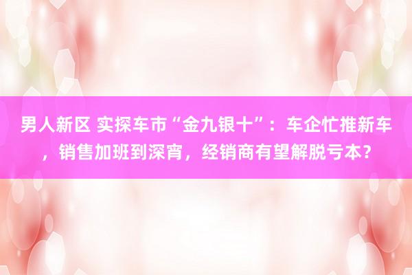 男人新区 实探车市“金九银十”：车企忙推新车，销售加班到深宵，经销商有望解脱亏本？