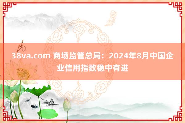 38va.com 商场监管总局：2024年8月中国企业信用指数稳中有进