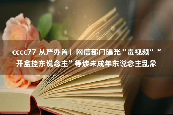 cccc77 从严办置！网信部门曝光“毒视频”“开盒挂东说念主”等涉未成年东说念主乱象