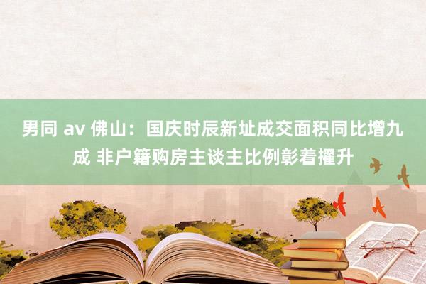 男同 av 佛山：国庆时辰新址成交面积同比增九成 非户籍购房主谈主比例彰着擢升