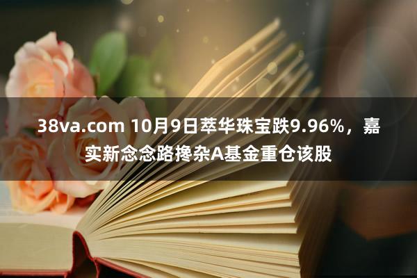 38va.com 10月9日萃华珠宝跌9.96%，嘉实新念念路搀杂A基金重仓该股