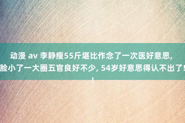 动漫 av 李静瘦55斤堪比作念了一次医好意思， 脸小了一大圈五官良好不少， 54岁好意思得认不出了!