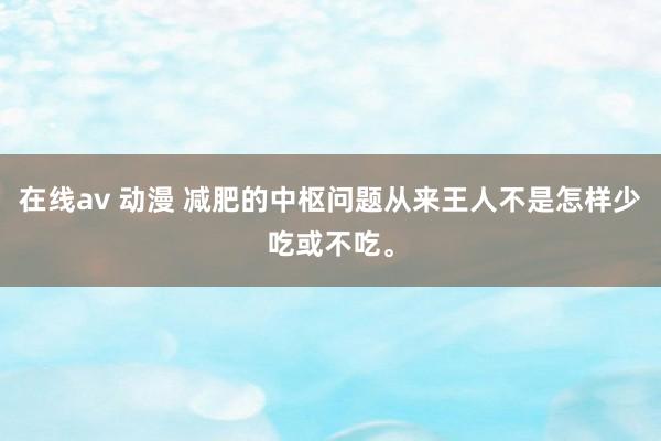 在线av 动漫 减肥的中枢问题从来王人不是怎样少吃或不吃。