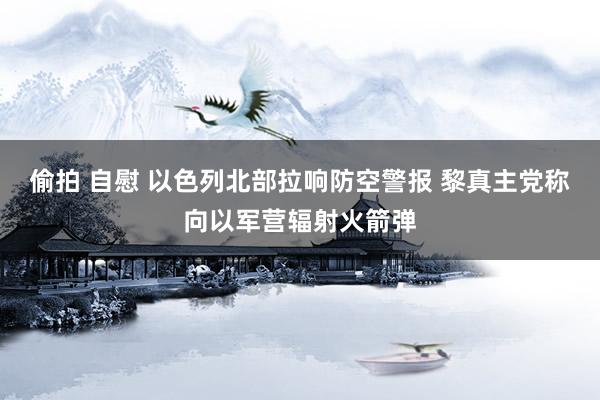 偷拍 自慰 以色列北部拉响防空警报 黎真主党称向以军营辐射火箭弹