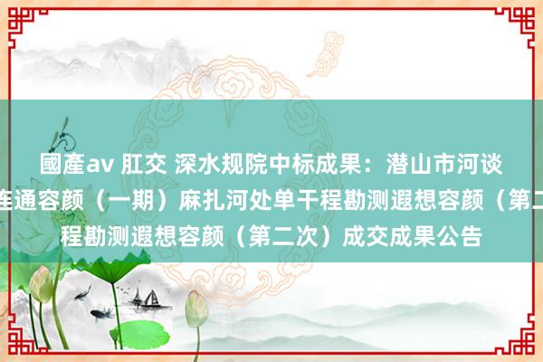 國產av 肛交 深水规院中标成果：潜山市河谈生态空洞处分水系连通容颜（一期）麻扎河处单干程勘测遐想容颜（第二次）成交成果公告