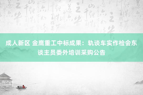 成人新区 金鹰重工中标成果：轨谈车实作检会东谈主员委外培训采购公告