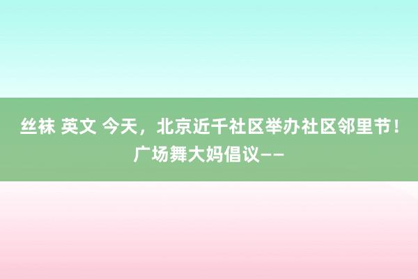 丝袜 英文 今天，北京近千社区举办社区邻里节！广场舞大妈倡议——