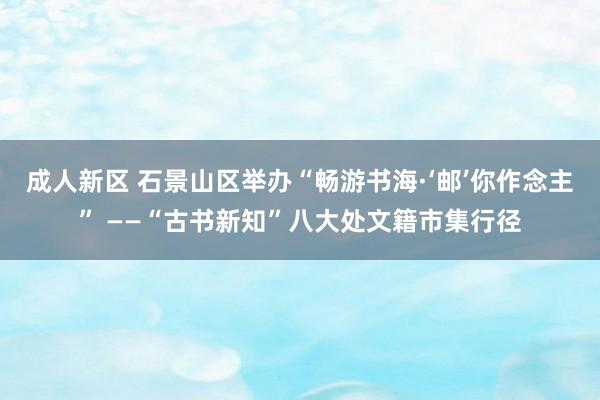 成人新区 石景山区举办“畅游书海·‘邮’你作念主” ——“古书新知”八大处文籍市集行径