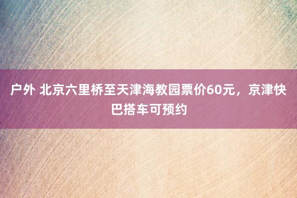 户外 北京六里桥至天津海教园票价60元，京津快巴搭车可预约