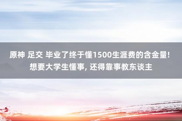 原神 足交 毕业了终于懂1500生涯费的含金量! 想要大学生懂事， 还得靠事教东谈主