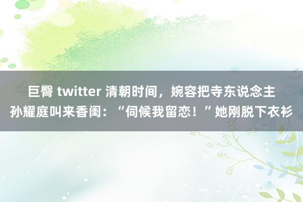 巨臀 twitter 清朝时间，婉容把寺东说念主孙耀庭叫来香闺：“伺候我留恋！”她刚脱下衣衫