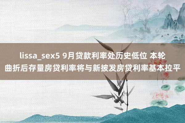 lissa_sex5 9月贷款利率处历史低位 本轮曲折后存量房贷利率将与新披发房贷利率基本拉平