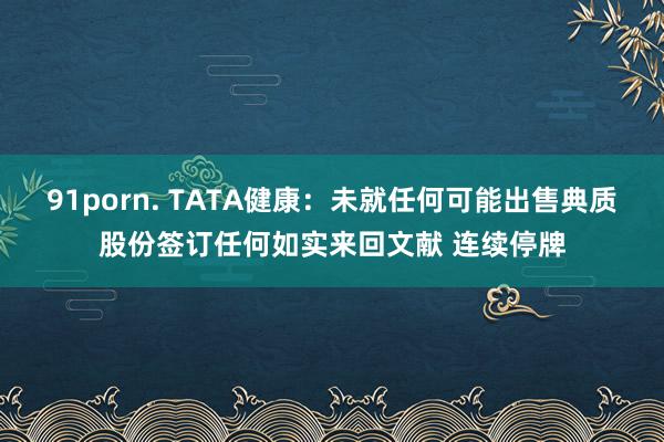 91porn. TATA健康：未就任何可能出售典质股份签订任何如实来回文献 连续停牌