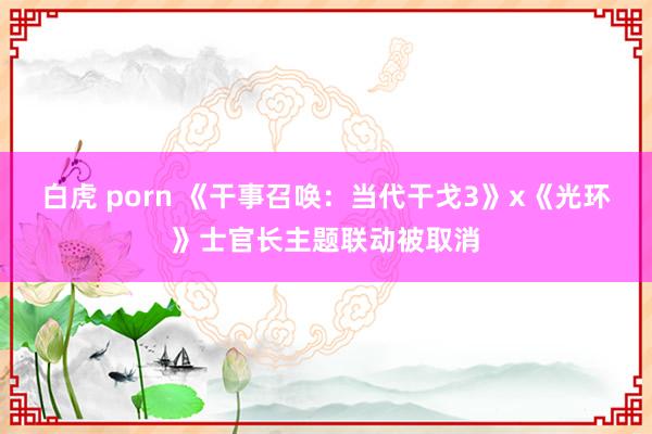 白虎 porn 《干事召唤：当代干戈3》x《光环》士官长主题联动被取消