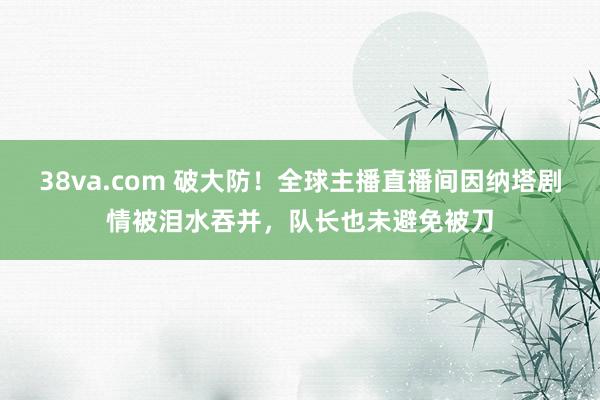 38va.com 破大防！全球主播直播间因纳塔剧情被泪水吞并，队长也未避免被刀