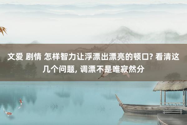 文爱 剧情 怎样智力让浮漂出漂亮的顿口? 看清这几个问题， 调漂不是唯寂然分