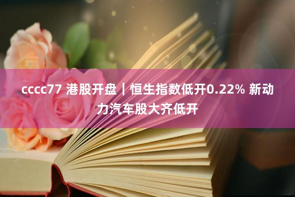 cccc77 港股开盘｜恒生指数低开0.22% 新动力汽车股大齐低开