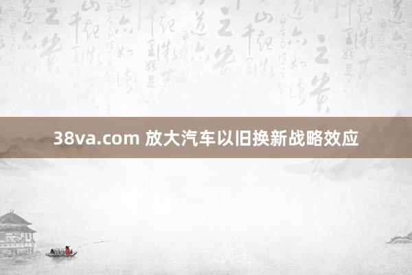 38va.com 放大汽车以旧换新战略效应