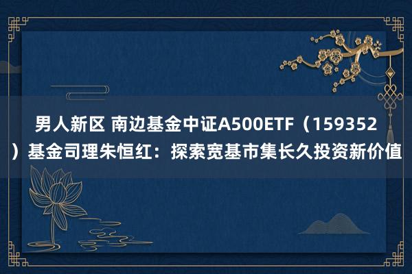 男人新区 南边基金中证A500ETF（159352）基金司理朱恒红：探索宽基市集长久投资新价值