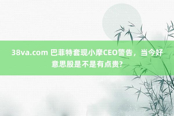 38va.com 巴菲特套现小摩CEO警告，当今好意思股是不是有点贵?