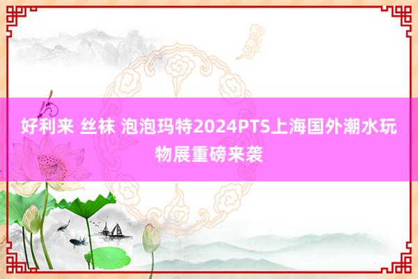 好利来 丝袜 泡泡玛特2024PTS上海国外潮水玩物展重磅来袭