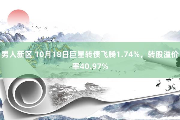 男人新区 10月18日巨星转债飞腾1.74%，转股溢价率40.97%