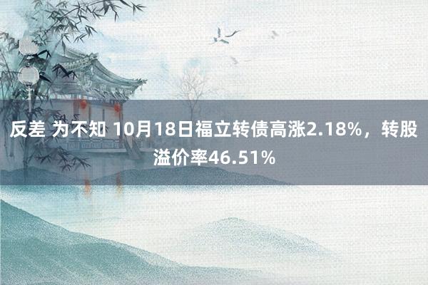 反差 为不知 10月18日福立转债高涨2.18%，转股溢价率46.51%