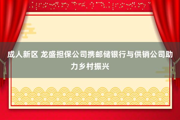 成人新区 龙盛担保公司携邮储银行与供销公司助力乡村振兴