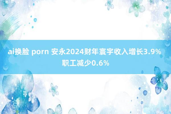 ai换脸 porn 安永2024财年寰宇收入增长3.9% 职工减少0.6%