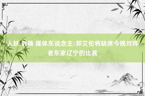 人妖 射精 媒体东说念主:郭艾伦将缺席今晚对阵老东家辽宁的比赛