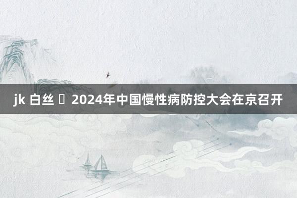 jk 白丝 ​2024年中国慢性病防控大会在京召开