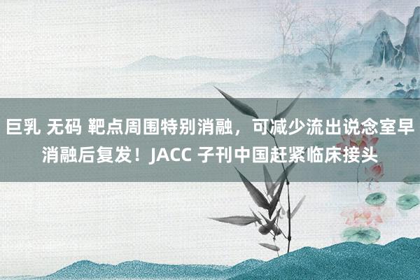 巨乳 无码 靶点周围特别消融，可减少流出说念室早消融后复发！JACC 子刊中国赶紧临床接头