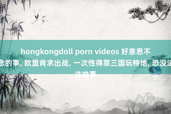 hongkongdoll porn videos 好意思不敢作念的事， 欧盟肯求出战， 一次性得罪三国玩特地， 恐没法竣事