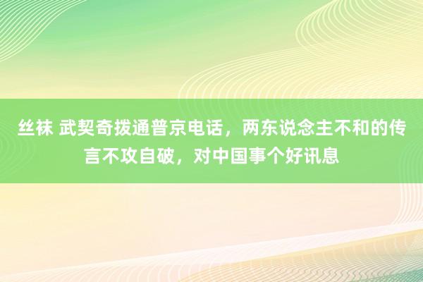 丝袜 武契奇拨通普京电话，两东说念主不和的传言不攻自破，对中国事个好讯息