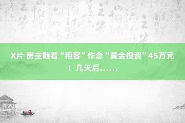 X片 房主随着“租客”作念“黄金投资”45万元！几天后……