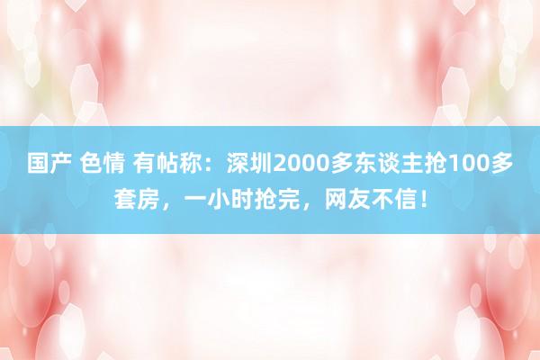 国产 色情 有帖称：深圳2000多东谈主抢100多套房，一小时抢完，网友不信！