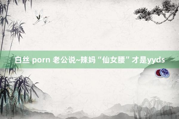 白丝 porn 老公说~辣妈“仙女腰”才是yyds