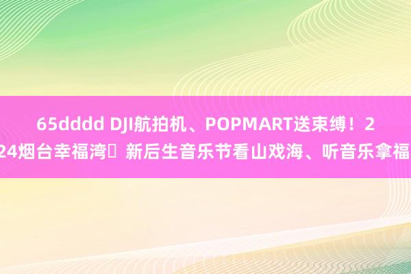 65dddd DJI航拍机、POPMART送束缚！2024烟台幸福湾・新后生音乐节看山戏海、听音乐拿福利