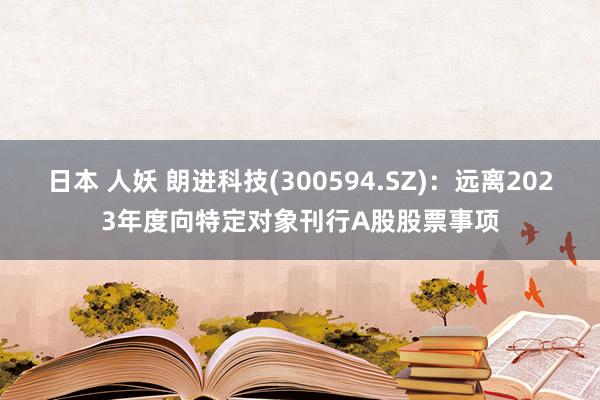 日本 人妖 朗进科技(300594.SZ)：远离2023年度向特定对象刊行A股股票事项