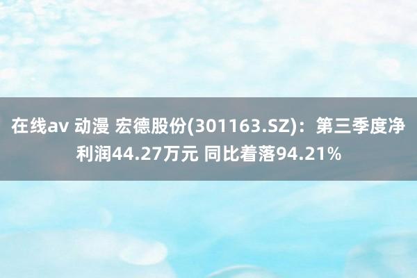 在线av 动漫 宏德股份(301163.SZ)：第三季度净利润44.27万元 同比着落94.21%