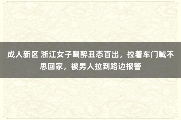 成人新区 浙江女子喝醉丑态百出，拉着车门喊不思回家，被男人拉到路边报警