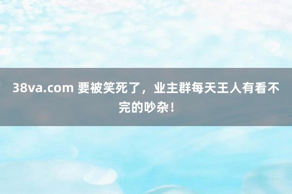 38va.com 要被笑死了，业主群每天王人有看不完的吵杂！