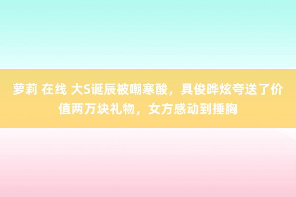 萝莉 在线 大S诞辰被嘲寒酸，具俊晔炫夸送了价值两万块礼物，女方感动到捶胸