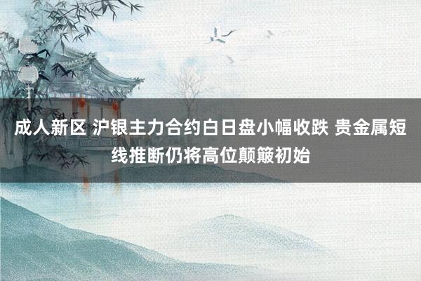 成人新区 沪银主力合约白日盘小幅收跌 贵金属短线推断仍将高位颠簸初始