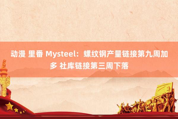 动漫 里番 Mysteel：螺纹钢产量链接第九周加多 社库链接第三周下落