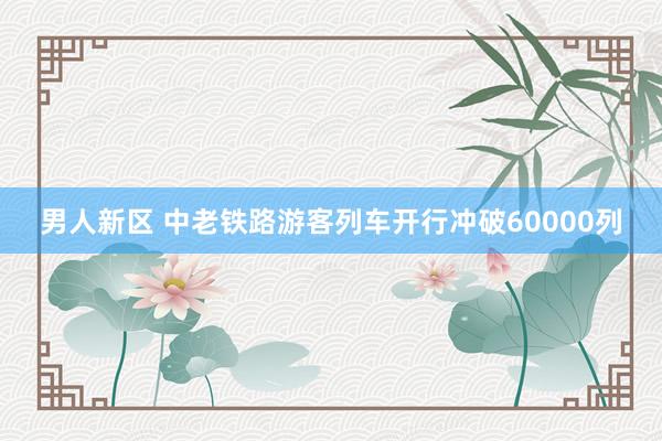 男人新区 中老铁路游客列车开行冲破60000列