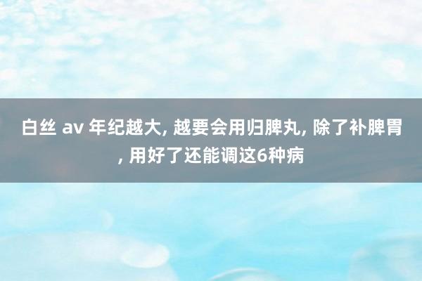 白丝 av 年纪越大， 越要会用归脾丸， 除了补脾胃， 用好了还能调这6种病