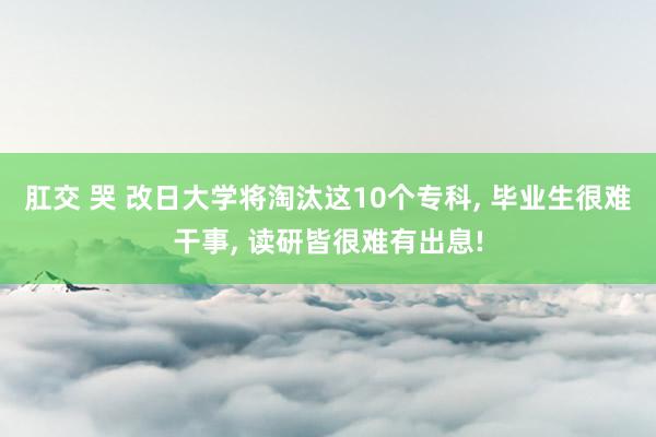 肛交 哭 改日大学将淘汰这10个专科， 毕业生很难干事， 读研皆很难有出息!