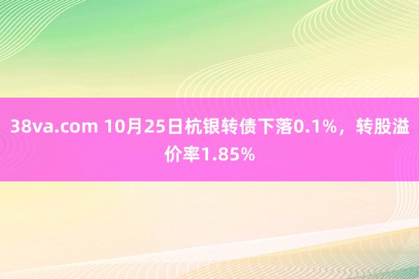 38va.com 10月25日杭银转债下落0.1%，转股溢价率1.85%